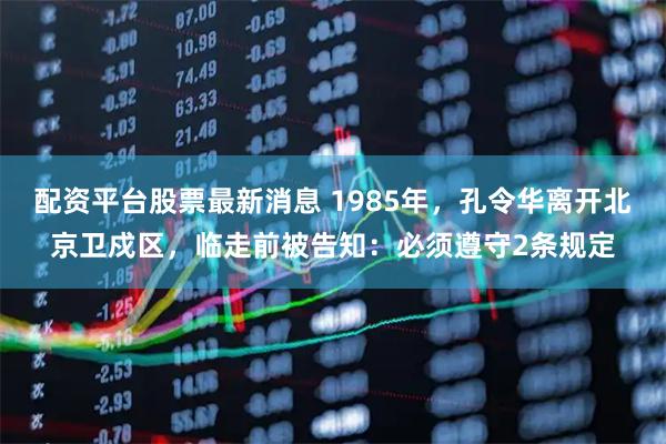 配资平台股票最新消息 1985年，孔令华离开北京卫戍区，临走前被告知：必须遵守2条规定