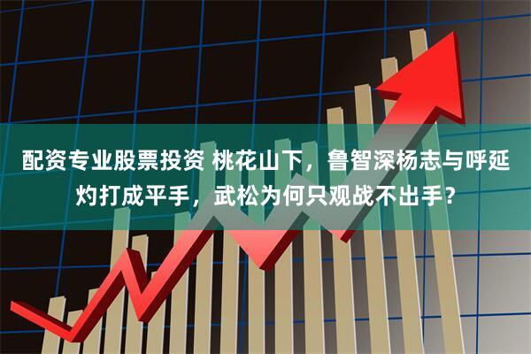 配资专业股票投资 桃花山下,鲁智深杨志与呼延灼打成平手,武松为何只观战不出手?