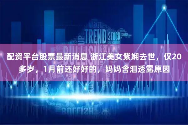 配资平台股票最新消息 浙江美女紫娴去世，仅20多岁，1月前还好好的，妈妈含泪透露原因