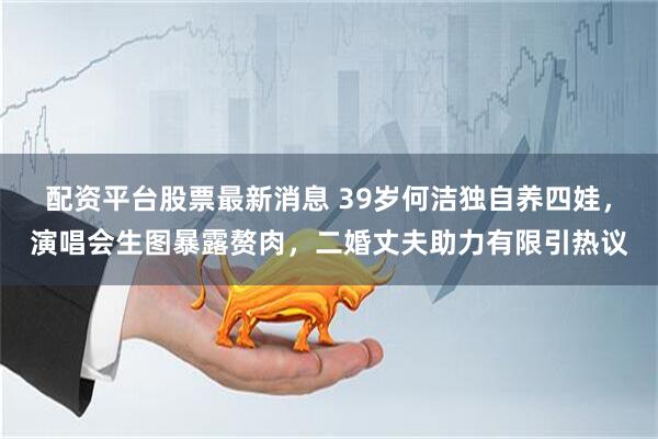 配资平台股票最新消息 39岁何洁独自养四娃，演唱会生图暴露赘肉，二婚丈夫助力有限引热议