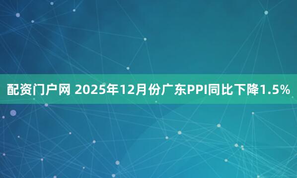配资门户网 2025年12月份广东PPI同比下降1.5%