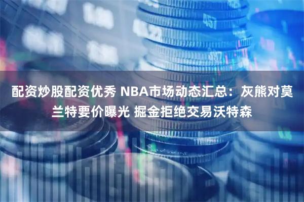 配资炒股配资优秀 NBA市场动态汇总：灰熊对莫兰特要价曝光 掘金拒绝交易沃特森