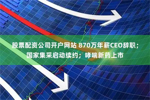 股票配资公司开户网站 870万年薪CEO辞职;国家集采启动续约;哮喘新药上市
