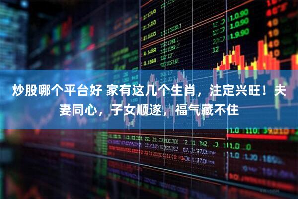 炒股哪个平台好 家有这几个生肖，注定兴旺！夫妻同心，子女顺遂，福气藏不住