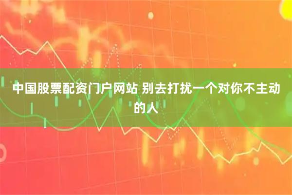 中国股票配资门户网站 别去打扰一个对你不主动的人