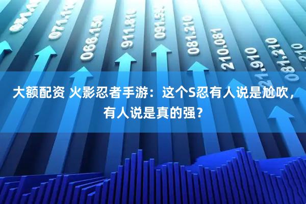 大额配资 火影忍者手游:这个S忍有人说是尬吹,有人说是真的强?