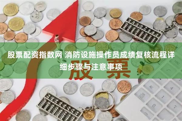 股票配资指数网 消防设施操作员成绩复核流程详细步骤与注意事项