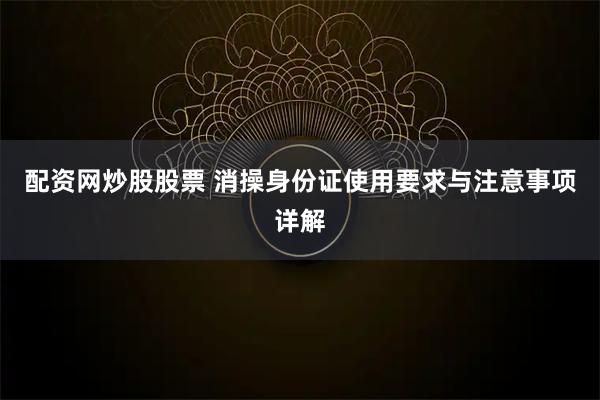 配资网炒股股票 消操身份证使用要求与注意事项详解