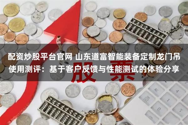 配资炒股平台官网 山东道富智能装备定制龙门吊使用测评：基于客户反馈与性能测试的体验分享