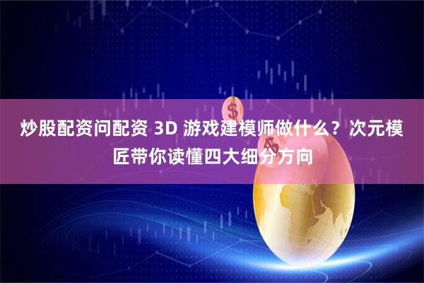 炒股配资问配资 3D 游戏建模师做什么？次元模匠带你读懂四大细分方向