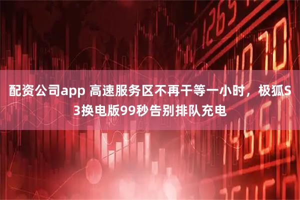 配资公司app 高速服务区不再干等一小时，极狐S3换电版99秒告别排队充电