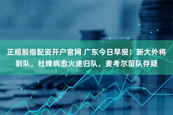 正规股指配资开户官网 广东今日早报！新大外将到队，杜锋病愈火速归队，麦考尔留队存疑