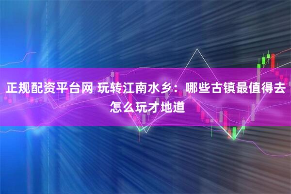 正规配资平台网 玩转江南水乡：哪些古镇最值得去 怎么玩才地道