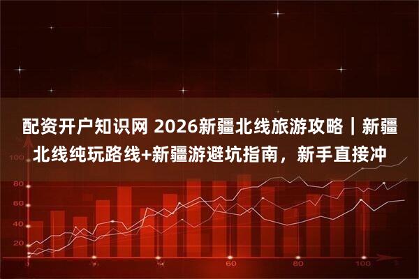 配资开户知识网 2026新疆北线旅游攻略｜新疆北线纯玩路线+新疆游避坑指南，新手直接冲