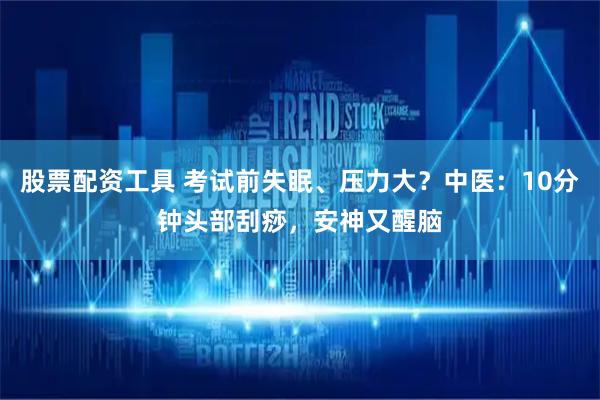 股票配资工具 考试前失眠、压力大？中医：10分钟头部刮痧，安神又醒脑