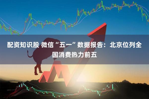 配资知识股 微信“五一”数据报告：北京位列全国消费热力前五