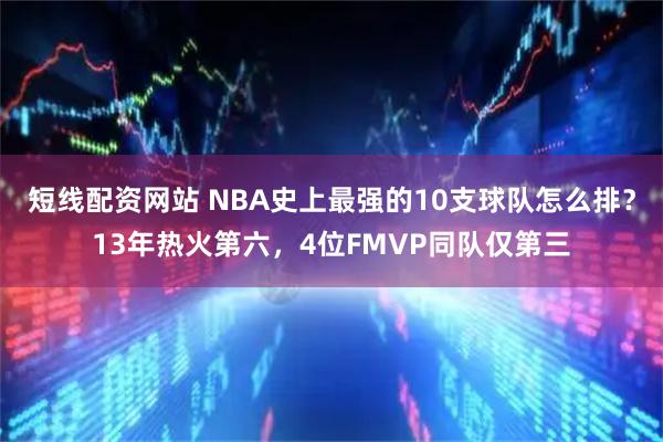 短线配资网站 NBA史上最强的10支球队怎么排？13年热火第六，4位FMVP同队仅第三