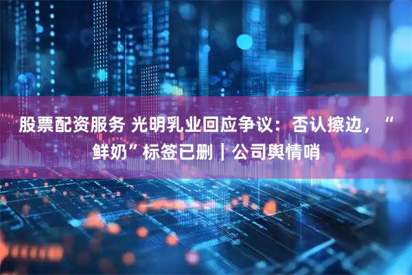 股票配资服务 光明乳业回应争议：否认擦边，“鲜奶”标签已删｜公司舆情哨