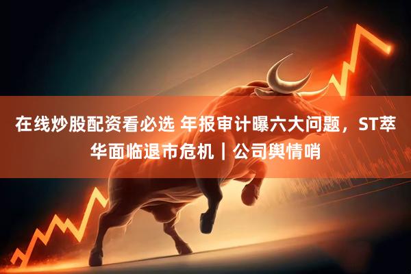 在线炒股配资看必选 年报审计曝六大问题，ST萃华面临退市危机｜公司舆情哨