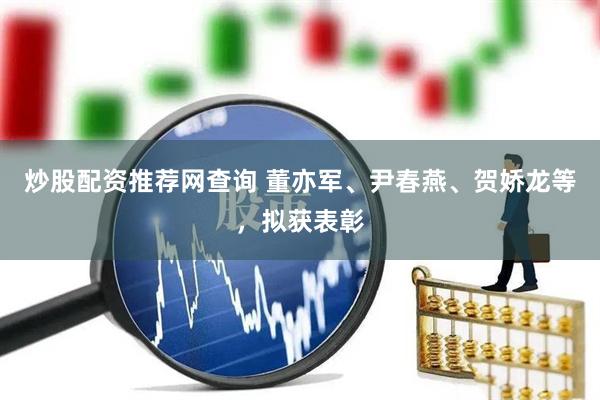 炒股配资推荐网查询 董亦军、尹春燕、贺娇龙等，拟获表彰