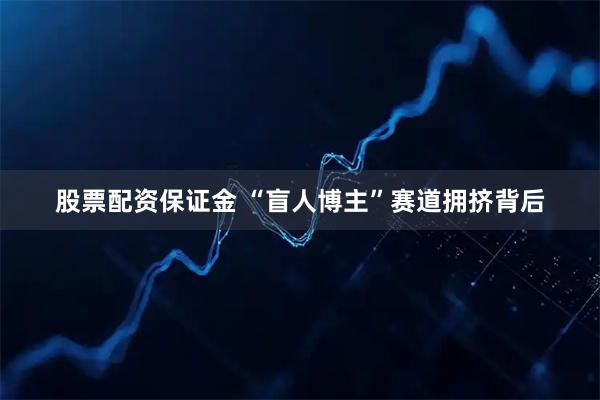 股票配资保证金 “盲人博主”赛道拥挤背后