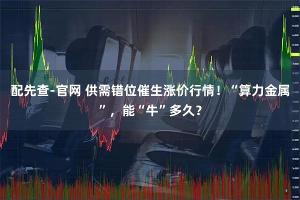配先查-官网 供需错位催生涨价行情！“算力金属”，能“牛”多久？