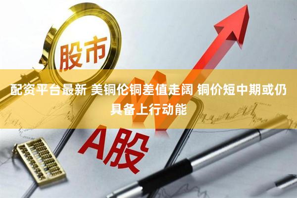 配资平台最新 美铜伦铜差值走阔 铜价短中期或仍具备上行动能