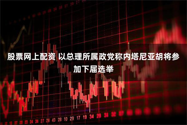股票网上配资 以总理所属政党称内塔尼亚胡将参加下届选举