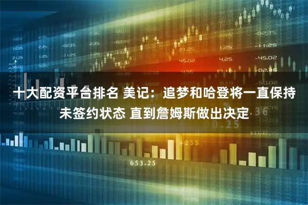 十大配资平台排名 美记：追梦和哈登将一直保持未签约状态 直到詹姆斯做出决定