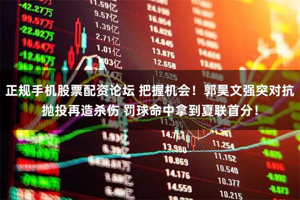 正规手机股票配资论坛 把握机会！郭昊文强突对抗抛投再造杀伤 罚球命中拿到夏联首分！