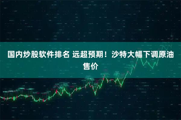 国内炒股软件排名 远超预期！沙特大幅下调原油售价